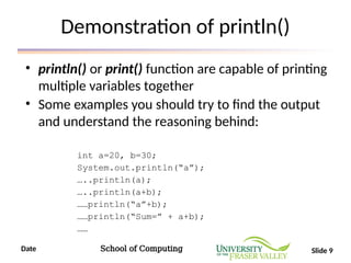 Date School of Computing Slide 9
Demonstration of println()
• println() or print() function are capable of printing
multiple variables together
• Some examples you should try to find the output
and understand the reasoning behind:
int a=20, b=30;
System.out.println(“a”);
…..println(a);
…..println(a+b);
……println(“a”+b);
……println(“Sum=” + a+b);
……
 