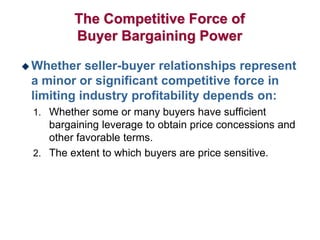 The Competitive Force of
Buyer Bargaining Power
 Whether seller-buyer relationships represent
a minor or significant competitive force in
limiting industry profitability depends on:
1. Whether some or many buyers have sufficient
bargaining leverage to obtain price concessions and
other favorable terms.
2. The extent to which buyers are price sensitive.
 