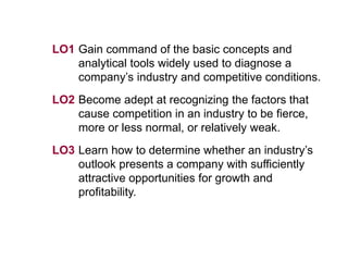LO1 Gain command of the basic concepts and
analytical tools widely used to diagnose a
company’s industry and competitive conditions.
LO2 Become adept at recognizing the factors that
cause competition in an industry to be fierce,
more or less normal, or relatively weak.
LO3 Learn how to determine whether an industry’s
outlook presents a company with sufficiently
attractive opportunities for growth and
profitability.
 