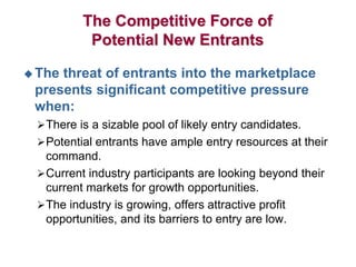 The Competitive Force of
Potential New Entrants
 The threat of entrants into the marketplace
presents significant competitive pressure
when:
There is a sizable pool of likely entry candidates.
Potential entrants have ample entry resources at their
command.
Current industry participants are looking beyond their
current markets for growth opportunities.
The industry is growing, offers attractive profit
opportunities, and its barriers to entry are low.
 