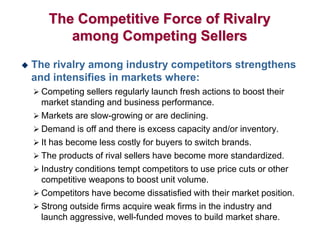The Competitive Force of Rivalry
among Competing Sellers
 The rivalry among industry competitors strengthens
and intensifies in markets where:
 Competing sellers regularly launch fresh actions to boost their
market standing and business performance.
 Markets are slow-growing or are declining.
 Demand is off and there is excess capacity and/or inventory.
 It has become less costly for buyers to switch brands.
 The products of rival sellers have become more standardized.
 Industry conditions tempt competitors to use price cuts or other
competitive weapons to boost unit volume.
 Competitors have become dissatisfied with their market position.
 Strong outside firms acquire weak firms in the industry and
launch aggressive, well-funded moves to build market share.
 