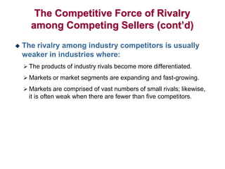 The Competitive Force of Rivalry
among Competing Sellers (cont’d)
 The rivalry among industry competitors is usually
weaker in industries where:
 The products of industry rivals become more differentiated.
 Markets or market segments are expanding and fast-growing.
 Markets are comprised of vast numbers of small rivals; likewise,
it is often weak when there are fewer than five competitors.
 