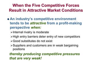 When the Five Competitive Forces
Result in Attractive Market Conditions
 An industry’s competitive environment
tends to be attractive from a profit-making
perspective when:
Internal rivalry is moderate
High entry barriers deter entry of new competitors
Good substitutes do not exist
Suppliers and customers are in weak bargaining
positions
thereby producing competitive pressures
that are very weak!
 