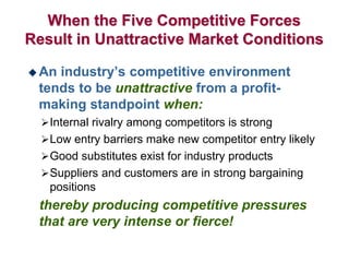 When the Five Competitive Forces
Result in Unattractive Market Conditions
 An industry’s competitive environment
tends to be unattractive from a profit-
making standpoint when:
Internal rivalry among competitors is strong
Low entry barriers make new competitor entry likely
Good substitutes exist for industry products
Suppliers and customers are in strong bargaining
positions
thereby producing competitive pressures
that are very intense or fierce!
 
