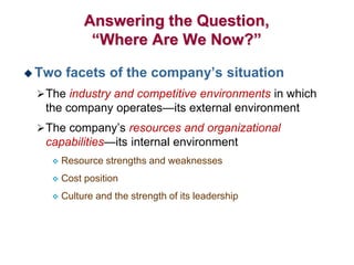 Answering the Question,
“Where Are We Now?”
 Two facets of the company’s situation
The industry and competitive environments in which
the company operates—its external environment
The company’s resources and organizational
capabilities—its internal environment
 Resource strengths and weaknesses
 Cost position
 Culture and the strength of its leadership
 