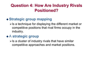 Question 4: How Are Industry Rivals
Positioned?
 Strategic group mapping
Is a technique for displaying the different market or
competitive positions that rival firms occupy in the
industry.
 A strategic group
Is a cluster of industry rivals that have similar
competitive approaches and market positions.
 
