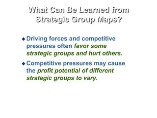 What Can Be Learned from
Strategic Group Maps?
 Driving forces and competitive
pressures often favor some
strategic groups and hurt others.
 Competitive pressures may cause
the profit potential of different
strategic groups to vary.
 