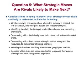 Question 5: What Strategic Moves
Are Rivals Likely to Make Next?
 Considerations in trying to predict what strategic moves rivals
are likely to make next include the following:
 What executives are saying about where the industry is headed, the
firm’s situation, and their past actions and leadership styles.
 Identifying trends in the timing of product launches or new marketing
promotions.
 Determining which rivals badly need to increase unit sales and market
share.
 Considering which rivals have a strong incentive, along with the
resources, to make major strategic changes.
 Knowing which rivals are likely to enter new geographic markets.
 Deciding which rivals are strong candidates to expand their product
offerings and enter new product segments.
 