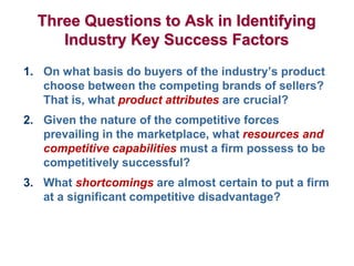 Three Questions to Ask in Identifying
Industry Key Success Factors
1. On what basis do buyers of the industry’s product
choose between the competing brands of sellers?
That is, what product attributes are crucial?
2. Given the nature of the competitive forces
prevailing in the marketplace, what resources and
competitive capabilities must a firm possess to be
competitively successful?
3. What shortcomings are almost certain to put a firm
at a significant competitive disadvantage?
 
