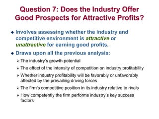 Question 7: Does the Industry Offer
Good Prospects for Attractive Profits?
 Involves assessing whether the industry and
competitive environment is attractive or
unattractive for earning good profits.
 Draws upon all the previous analysis:
 The industry’s growth potential
 The effect of the intensity of competition on industry profitability
 Whether industry profitability will be favorably or unfavorably
affected by the prevailing driving forces
 The firm’s competitive position in its industry relative to rivals
 How competently the firm performs industry’s key success
factors
 