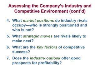 Assessing the Company’s Industry and
Competitive Environment (cont’d)
4. What market positions do industry rivals
occupy—who is strongly positioned and
who is not?
5. What strategic moves are rivals likely to
make next?
6. What are the key factors of competitive
success?
7. Does the industry outlook offer good
prospects for profitability?
 