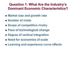 Question 1: What Are the Industry’s
Dominant Economic Characteristics?
 Market size and growth rate
 Number of rivals
 Scope of competitive rivalry
 Pace of technological change
 Degree of vertical integration
 Need for economies of scale
 Learning and experience curve effects
 