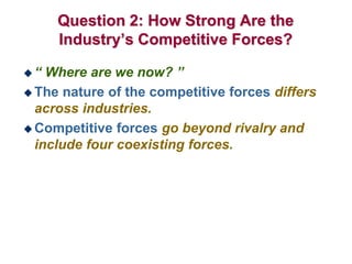 Question 2: How Strong Are the
Industry’s Competitive Forces?
 “ Where are we now? ”
 The nature of the competitive forces differs
across industries.
 Competitive forces go beyond rivalry and
include four coexisting forces.
 