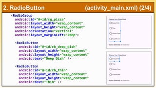 <RadioGroup
android:id="@+id/rg_pizza"
android:layout_width="wrap_content"
android:layout_height="wrap_content"
android:orientation="vertical"
android:layout_marginLeft="20dp">
<RadioButton
android:id="@+id/rb_deep_dish"
android:layout_width="wrap_content"
android:layout_height="wrap_content"
android:text="Deep Dish" />
<RadioButton
android:id="@+id/rb_thin"
android:layout_width="wrap_content"
android:layout_height="wrap_content"
android:text="Thin" />
2. RadioButton (activity_main.xml) (2/4)
 