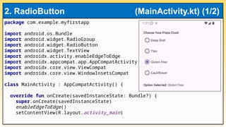 package com.example.myfirstapp
import android.os.Bundle
import android.widget.RadioGroup
import android.widget.RadioButton
import android.widget.TextView
import androidx.activity.enableEdgeToEdge
import androidx.appcompat.app.AppCompatActivity
import androidx.core.view.ViewCompat
import androidx.core.view.WindowInsetsCompat
class MainActivity : AppCompatActivity() {
override fun onCreate(savedInstanceState: Bundle?) {
super.onCreate(savedInstanceState)
enableEdgeToEdge()
setContentView(R.layout.activity_main)
2. RadioButton (MainActivity.kt) (1/2)
 