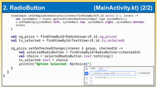 ViewCompat.setOnApplyWindowInsetsListener(findViewById(R.id.main)) { v, insets ->
val systemBars = insets.getInsets(WindowInsetsCompat.Type.systemBars())
v.setPadding(systemBars.left, systemBars.top, systemBars.right, systemBars.bottom)
insets
}
val rg_pizza = findViewById<RadioGroup>(R.id.rg_pizza)
val tv_selected = findViewById<TextView>(R.id.tv_selected)
rg_pizza.setOnCheckedChangeListener { group, checkedId ->
val selectedRadioButton = findViewById<RadioButton>(checkedId)
val choice = selectedRadioButton.text.toString()
tv_selected.text = choice
println("Option Selected: ${choice}")
}
}
}
2. RadioButton (MainActivity.kt) (2/2)
 