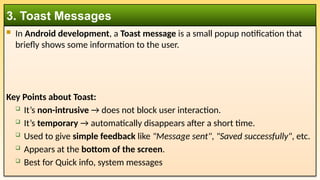  In Android development, a Toast message is a small popup notification that
briefly shows some information to the user.
Key Points about Toast:
 It’s non-intrusive → does not block user interaction.
 It’s temporary → automatically disappears after a short time.
 Used to give simple feedback like "Message sent", "Saved successfully", etc.
 Appears at the bottom of the screen.
 Best for Quick info, system messages
3. Toast Messages
 