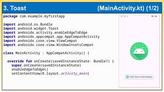 package com.example.myfirstapp
import android.os.Bundle
import android.widget.Toast
import androidx.activity.enableEdgeToEdge
import androidx.appcompat.app.AppCompatActivity
import androidx.core.view.ViewCompat
import androidx.core.view.WindowInsetsCompat
class MainActivity : AppCompatActivity() {
override fun onCreate(savedInstanceState: Bundle?) {
super.onCreate(savedInstanceState)
enableEdgeToEdge()
setContentView(R.layout.activity_main)
3. Toast (MainActivity.kt) (1/2)
 