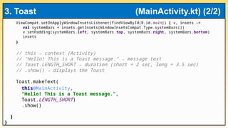 ViewCompat.setOnApplyWindowInsetsListener(findViewById(R.id.main)) { v, insets ->
val systemBars = insets.getInsets(WindowInsetsCompat.Type.systemBars())
v.setPadding(systemBars.left, systemBars.top, systemBars.right, systemBars.bottom)
insets
}
// this → context (Activity)
// "Hello! This is a Toast message." → message text
// Toast.LENGTH_SHORT → duration (short = 2 sec, long = 3.5 sec)
// .show() → displays the Toast
Toast.makeText(
this@MainActivity,
"Hello! This is a Toast message.",
Toast.LENGTH_SHORT)
.show()
}
}
3. Toast (MainActivity.kt) (2/2)
 