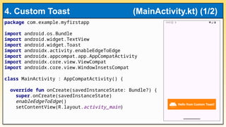 package com.example.myfirstapp
import android.os.Bundle
import android.widget.TextView
import android.widget.Toast
import androidx.activity.enableEdgeToEdge
import androidx.appcompat.app.AppCompatActivity
import androidx.core.view.ViewCompat
import androidx.core.view.WindowInsetsCompat
class MainActivity : AppCompatActivity() {
override fun onCreate(savedInstanceState: Bundle?) {
super.onCreate(savedInstanceState)
enableEdgeToEdge()
setContentView(R.layout.activity_main)
4. Custom Toast (MainActivity.kt) (1/2)
 