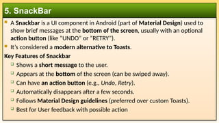  A Snackbar is a UI component in Android (part of Material Design) used to
show brief messages at the bottom of the screen, usually with an optional
action button (like “UNDO” or “RETRY”).
 It’s considered a modern alternative to Toasts.
Key Features of Snackbar
 Shows a short message to the user.
 Appears at the bottom of the screen (can be swiped away).
 Can have an action button (e.g., Undo, Retry).
 Automatically disappears after a few seconds.
 Follows Material Design guidelines (preferred over custom Toasts).
 Best for User feedback with possible action
5. SnackBar
 