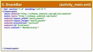 <?xml version="1.0" encoding="utf-8"?>
<LinearLayout
xmlns:android="http://schemas.android.com/apk/res/android"
xmlns:tools="http://schemas.android.com/tools"
android:layout_width="match_parent"
android:layout_height="match_parent"
android:orientation="vertical"
android:id="@+id/main"
tools:context=".MainActivity">
</LinearLayout>
5. SnackBar (activity_main.xml)
 