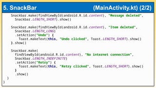 Snackbar.make(findViewById(android.R.id.content), "Message deleted",
Snackbar.LENGTH_SHORT).show()
Snackbar.make(findViewById(android.R.id.content), "Item deleted",
Snackbar.LENGTH_LONG)
.setAction("Undo") {
Toast.makeText(this, "Undo clicked", Toast.LENGTH_SHORT).show()
}.show()
Snackbar.make(
findViewById(android.R.id.content), "No internet connection",
Snackbar.LENGTH_INDEFINITE)
.setAction("Retry") {
Toast.makeText(this, "Retry clicked", Toast.LENGTH_SHORT).show()
}
.show()
}
}
5. SnackBar (MainActivity.kt) (2/2)
 