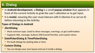  In Android development, a Dialog is a small popup window that appears in
front of the current Activity to grab the user’s attention or to get input.
 It is modal, meaning the user must interact with it (dismiss it or act on it)
before returning to the Activity.
Types of Dialogs in Android
 AlertDialog
 Most common type. Used to show messages, warnings, or get confirmation.
 Supports title, message, buttons (OK/Cancel/Yes/No), and custom views.
 DatePickerDialog & TimePickerDialog
 Pre-built dialogs for picking date or time.
 Custom Dialog
 You can design your own layout and use it inside a dialog.
6. Dialog
 