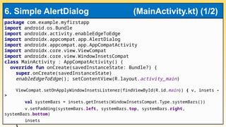 package com.example.myfirstapp
import android.os.Bundle
import androidx.activity.enableEdgeToEdge
import androidx.appcompat.app.AlertDialog
import androidx.appcompat.app.AppCompatActivity
import androidx.core.view.ViewCompat
import androidx.core.view.WindowInsetsCompat
class MainActivity : AppCompatActivity() {
override fun onCreate(savedInstanceState: Bundle?) {
super.onCreate(savedInstanceState)
enableEdgeToEdge(); setContentView(R.layout.activity_main)
ViewCompat.setOnApplyWindowInsetsListener(findViewById(R.id.main)) { v, insets -
>
val systemBars = insets.getInsets(WindowInsetsCompat.Type.systemBars())
v.setPadding(systemBars.left, systemBars.top, systemBars.right,
systemBars.bottom)
insets
6. Simple AlertDialog (MainActivity.kt) (1/2)
 