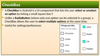  A CheckBox in Android is a UI component that lets the user select or unselect
an option by ticking a small square box ✅
 Unlike a RadioButton (where only one option can be selected in a group), a
CheckBox allows the user to select multiple options at the same time.
 Useful for settings/preferences
CheckBox
 