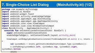 package com.example.myfirstapp
import android.os.Bundle
import android.widget.Toast
import androidx.activity.enableEdgeToEdge
import androidx.appcompat.app.AlertDialog
import androidx.appcompat.app.AppCompatActivity
import androidx.core.view.ViewCompat
import androidx.core.view.WindowInsetsCompat
class MainActivity : AppCompatActivity() {
override fun onCreate(savedInstanceState: Bundle?) {
super.onCreate(savedInstanceState)
enableEdgeToEdge(); setContentView(R.layout.activity_main)
ViewCompat.setOnApplyWindowInsetsListener(findViewById(R.id.main)) { v, insets -
>
val systemBars = insets.getInsets(WindowInsetsCompat.Type.systemBars())
v.setPadding(systemBars.left, systemBars.top, systemBars.right,
systemBars.bottom)
insets
7. Single-Choice List Dialog (MainActivity.kt) (1/2)
 