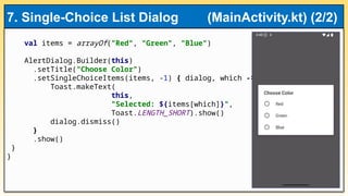 val items = arrayOf("Red", "Green", "Blue")
AlertDialog.Builder(this)
.setTitle("Choose Color")
.setSingleChoiceItems(items, -1) { dialog, which ->
Toast.makeText(
this,
"Selected: ${items[which]}",
Toast.LENGTH_SHORT).show()
dialog.dismiss()
}
.show()
}
}
7. Single-Choice List Dialog (MainActivity.kt) (2/2)
 