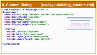 <?xml version="1.0" encoding="utf-8"?>
<LinearLayout
xmlns:android="http://schemas.android.com/apk/res/android"
android:orientation="vertical"
android:padding="20dp"
android:layout_width="wrap_content"
android:layout_height="wrap_content">
<EditText
android:id="@+id/inputName"
android:hint="Enter your name"
android:layout_width="match_parent"
android:layout_height="wrap_content"/>
</LinearLayout>
8. Custom Dialog (res/layout/dialog_custom.xml)
 