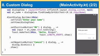 val dialogView = layoutInflater.inflate(R.layout.dialog_custom, null)
val et_name = dialogView.findViewById<EditText>(R.id.inputName)
AlertDialog.Builder(this)
.setTitle("Enter your name")
.setView(dialogView)
.setPositiveButton("OK") { dialog, _ ->
val input = et_name.text.toString()
Toast.makeText(this, "Hello, $input",
Toast.LENGTH_SHORT).show()
}
.setNegativeButton("Cancel") { dialog, _ ->
dialog.dismiss() }
.show()
}
}
8. Custom Dialog (MainActivity.kt) (2/2)
 