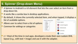  A Spinner in Android is a UI element that lets the user select an item from a
drop-down list.
 It works like a combo box in desktop applications.
 By default, it shows the currently selected item, and when tapped, it displays a
list of available options.
 Allows user to select from a list of options
 Common for settings or categories
 👉 Most of the time in real apps, developers create their own custom XML
layout (e.g., with text + image) and use it with the adapter.
9. Spinner (Drop-down Menu)
 