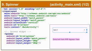 <?xml version="1.0" encoding="utf-8"?>
<LinearLayout
xmlns:android="http://schemas.android.com/apk/res/android"
xmlns:tools="http://schemas.android.com/tools"
android:layout_width="match_parent"
android:layout_height="match_parent"
android:orientation="vertical"
android:id="@+id/main"
tools:context=".MainActivity">
<!-- Spinner Widget -->
<Spinner
android:id="@+id/spinner"
android:layout_width="match_parent"
android:layout_height="50dp"
android:layout_margin="30dp"/>
9. Spinner (activity_main.xml) (1/2)
 