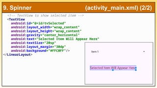 <!-- TextView to show selected item -->
<TextView
android:id="@+id/tvSelected"
android:layout_width="wrap_content"
android:layout_height="wrap_content"
android:gravity="center_horizontal"
android:text="Selected Item Will Appear Here"
android:textSize="20sp"
android:layout_margin="30dp"
android:background="#FFC0FF"/>
</LinearLayout>
9. Spinner (activity_main.xml) (2/2)
 