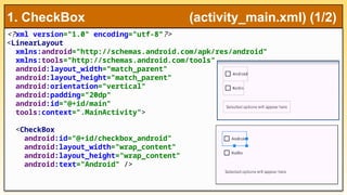 <?xml version="1.0" encoding="utf-8"?>
<LinearLayout
xmlns:android="http://schemas.android.com/apk/res/android"
xmlns:tools="http://schemas.android.com/tools"
android:layout_width="match_parent"
android:layout_height="match_parent"
android:orientation="vertical"
android:padding="20dp"
android:id="@+id/main"
tools:context=".MainActivity">
<CheckBox
android:id="@+id/checkbox_android"
android:layout_width="wrap_content"
android:layout_height="wrap_content"
android:text="Android" />
1. CheckBox (activity_main.xml) (1/2)
 