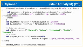 ViewCompat.setOnApplyWindowInsetsListener(findViewById(R.id.main)) { v, insets -
>
val systemBars = insets.getInsets(WindowInsetsCompat.Type.systemBars())
v.setPadding(systemBars.left, systemBars.top, systemBars.right,
systemBars.bottom)
insets
}
val sp_cities: Spinner = findViewById(R.id.spinner)
val tv_selected: TextView = findViewById(R.id.tvSelected)
// Data for Spinner
val cities = arrayOf("Karachi", "Lahore", "Islamabad", "Quetta",
"Peshawar")
// Adapter
val adapter_cities = ArrayAdapter(this,
android.R.layout.simple_spinner_dropdown_item,
cities)
adapter_cities.setDropDownViewResource(
9. Spinner (MainActivity.kt) (2/3)
 