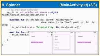// Spinner item selection
sp_cities.onItemSelectedListener = object:
AdapterView.OnItemSelectedListener {
override fun onItemSelected( parent: AdapterView<*>,
view: android.view.View?, position: Int, id:
Long) {
tv_selected.text = "Selected City: ${cities[position]}"
}
override fun onNothingSelected(parent: AdapterView<*>) {
tv_selected.text = "No city selected"
}
}
}
}
9. Spinner (MainActivity.kt) (3/3)
 