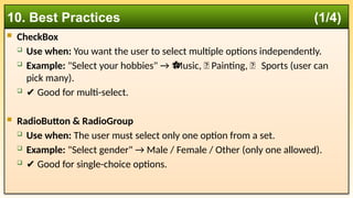  CheckBox
 Use when: You want the user to select multiple options independently.
 Example: "Select your hobbies" → Music, 🎨 Painting, ⚽ Sports (user can
⚽
pick many).
 ✔️Good for multi-select.
 RadioButton & RadioGroup
 Use when: The user must select only one option from a set.
 Example: "Select gender" → Male / Female / Other (only one allowed).
 ✔️Good for single-choice options.
10. Best Practices (1/4)
 