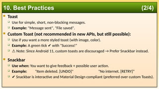  Toast
 Use for simple, short, non-blocking messages.
 Example: "Message sent", "File saved".
 Custom Toast (not recommended in new APIs, but still possible):
 Use if you want a more styled toast (with image, color).
 Example: A green tick with "Success!"
✔️
 ⚠️Note: Since Android 11, custom toasts are discouraged → Prefer Snackbar instead.
 Snackbar
 Use when: You want to give feedback + possible user action.
 Example: "Item deleted. [UNDO]" "No internet. [RETRY]“
 ✔️Snackbar is interactive and Material Design compliant (preferred over custom Toasts).
10. Best Practices (2/4)
 