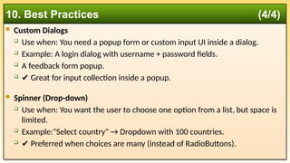  Custom Dialogs
 Use when: You need a popup form or custom input UI inside a dialog.
 Example: A login dialog with username + password fields.
 A feedback form popup.
 ✔️Great for input collection inside a popup.
 Spinner (Drop-down)
 Use when: You want the user to choose one option from a list, but space is
limited.
 Example:"Select country" → Dropdown with 100 countries.
 ✔️Preferred when choices are many (instead of RadioButtons).
10. Best Practices (4/4)
 