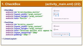 <CheckBox
android:id="@+id/checkbox_kotlin"
android:layout_width="wrap_content"
android:layout_height="wrap_content"
android:text="Kotlin" />
<TextView
android:id="@+id/tv_result"
android:layout_width="wrap_content"
android:layout_height="wrap_content"
android:text="Selected options will appear here"
android:layout_marginTop="20dp"
android:padding="10dp"/>
</LinearLayout>
1. CheckBox (activity_main.xml) (2/2)
 