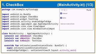 package com.example.myfirstapp
import android.os.Bundle
import android.widget.CheckBox
import android.widget.TextView
import androidx.activity.enableEdgeToEdge
import androidx.appcompat.app.AppCompatActivity
import androidx.core.view.ViewCompat
import androidx.core.view.WindowInsetsCompat
class MainActivity : AppCompatActivity() {
lateinit var cbAndroid: CheckBox
lateinit var cbKotlin: CheckBox
lateinit var tvResult: TextView
override fun onCreate(savedInstanceState: Bundle?) {
super.onCreate(savedInstanceState)
enableEdgeToEdge(); setContentView(R.layout.activity_main)
1. CheckBox (MainActivity.kt) (1/3)
 