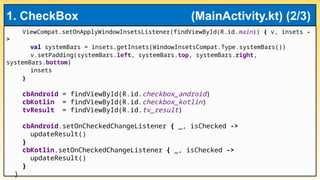 ViewCompat.setOnApplyWindowInsetsListener(findViewById(R.id.main)) { v, insets -
>
val systemBars = insets.getInsets(WindowInsetsCompat.Type.systemBars())
v.setPadding(systemBars.left, systemBars.top, systemBars.right,
systemBars.bottom)
insets
}
cbAndroid = findViewById(R.id.checkbox_android)
cbKotlin = findViewById(R.id.checkbox_kotlin)
tvResult = findViewById(R.id.tv_result)
cbAndroid.setOnCheckedChangeListener { _, isChecked ->
updateResult()
}
cbKotlin.setOnCheckedChangeListener { _, isChecked ->
updateResult()
}
}
1. CheckBox (MainActivity.kt) (2/3)
 
