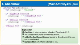 private fun updateResult() {
var str_message = "Selected:"
if (cbAndroid.isChecked)
str_message += " ${cbAndroid.text}"
if (cbKotlin.isChecked)
str_message += " ${cbKotlin.text}"
tvResult.text = str_message
}
}
1. CheckBox (MainActivity.kt) (3/3)
Explanation
 CheckBox is a toggle control (checked / unchecked ⬜ ).
⬜
 You can select multiple checkboxes at once.
 setOnCheckedChangeListener is used to detect when the user
checks/unchecks it.
 isChecked tells whether it’s ticked or not.
 