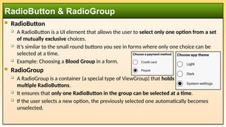  RadioButton
 A RadioButton is a UI element that allows the user to select only one option from a set
of mutually exclusive choices.
 It’s similar to the small round buttons you see in forms where only one choice can be
selected at a time.
 Example: Choosing a Blood Group in a form.
 RadioGroup
 A RadioGroup is a container (a special type of ViewGroup) that holds
multiple RadioButtons.
 It ensures that only one RadioButton in the group can be selected at a time.
 If the user selects a new option, the previously selected one automatically becomes
unselected.
RadioButton & RadioGroup
 