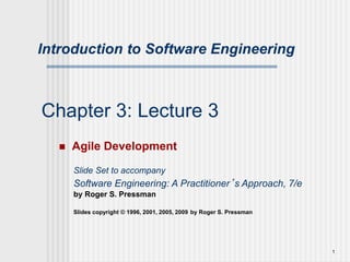 1
Chapter 3: Lecture 3
 Agile Development
Slide Set to accompany
Software Engineering: A Practitioner’s Approach, 7/e
by Roger S. Pressman
Slides copyright © 1996, 2001, 2005, 2009 by Roger S. Pressman
Introduction to Software Engineering
 