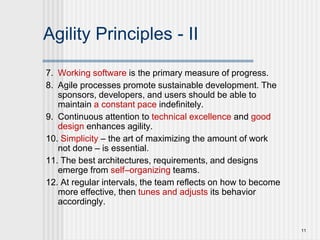 11
Agility Principles - II
7. Working software is the primary measure of progress.
8. Agile processes promote sustainable development. The
sponsors, developers, and users should be able to
maintain a constant pace indefinitely.
9. Continuous attention to technical excellence and good
design enhances agility.
10. Simplicity – the art of maximizing the amount of work
not done – is essential.
11. The best architectures, requirements, and designs
emerge from self–organizing teams.
12. At regular intervals, the team reflects on how to become
more effective, then tunes and adjusts its behavior
accordingly.
 